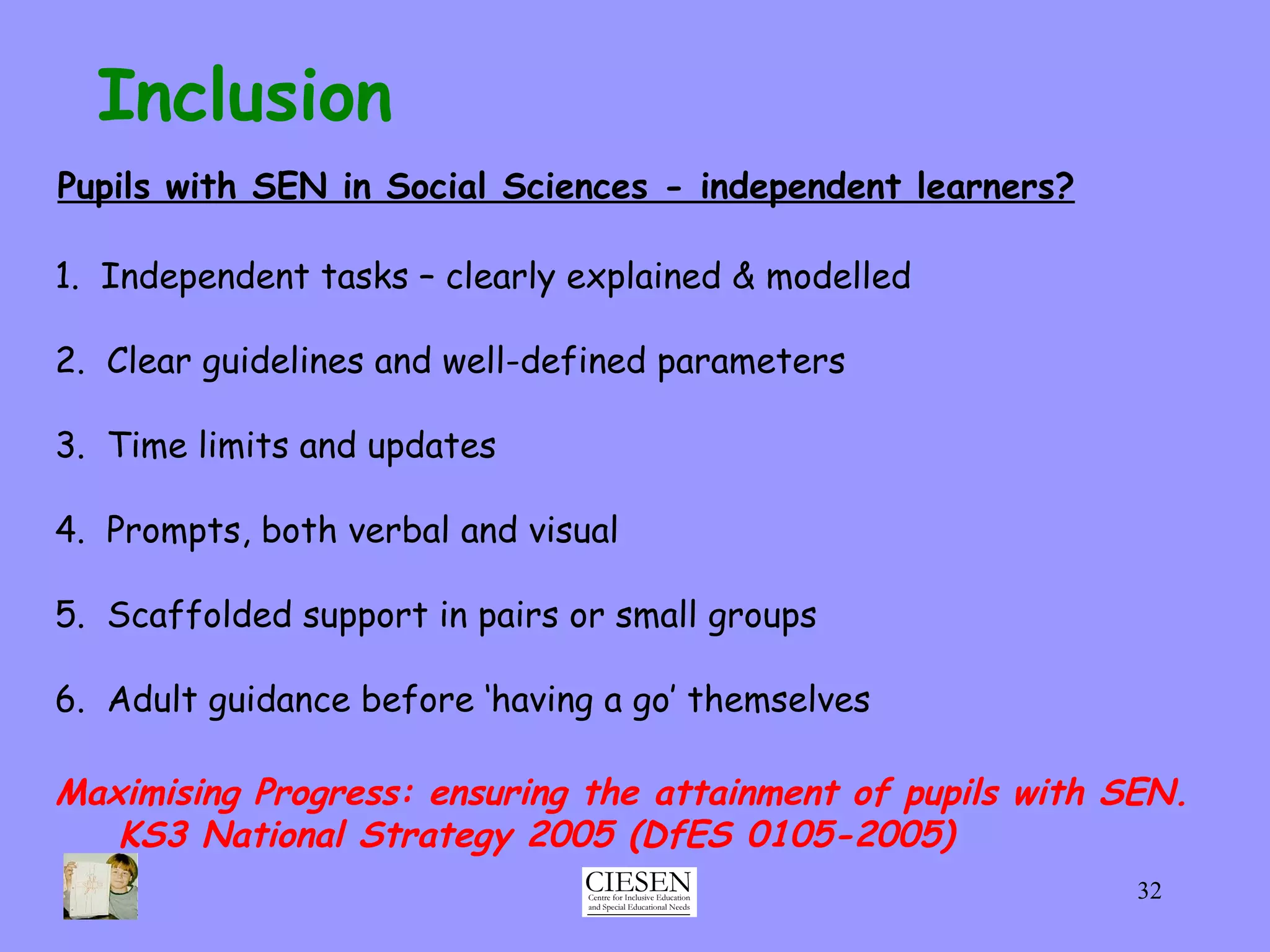 Inclusion Pupils with SEN in Social Sciences - independent learners? 1.  Independent tasks – clearly explained & modelled 2.  Clear guidelines and well-defined parameters 3.  Time limits and updates 4.  Prompts, both verbal and visual 5.  Scaffolded support in pairs or small groups 6.  Adult guidance before ‘having a go’ themselves Maximising Progress: ensuring the attainment of pupils with SEN.  KS3 National Strategy 2005 (DfES 0105-2005) 