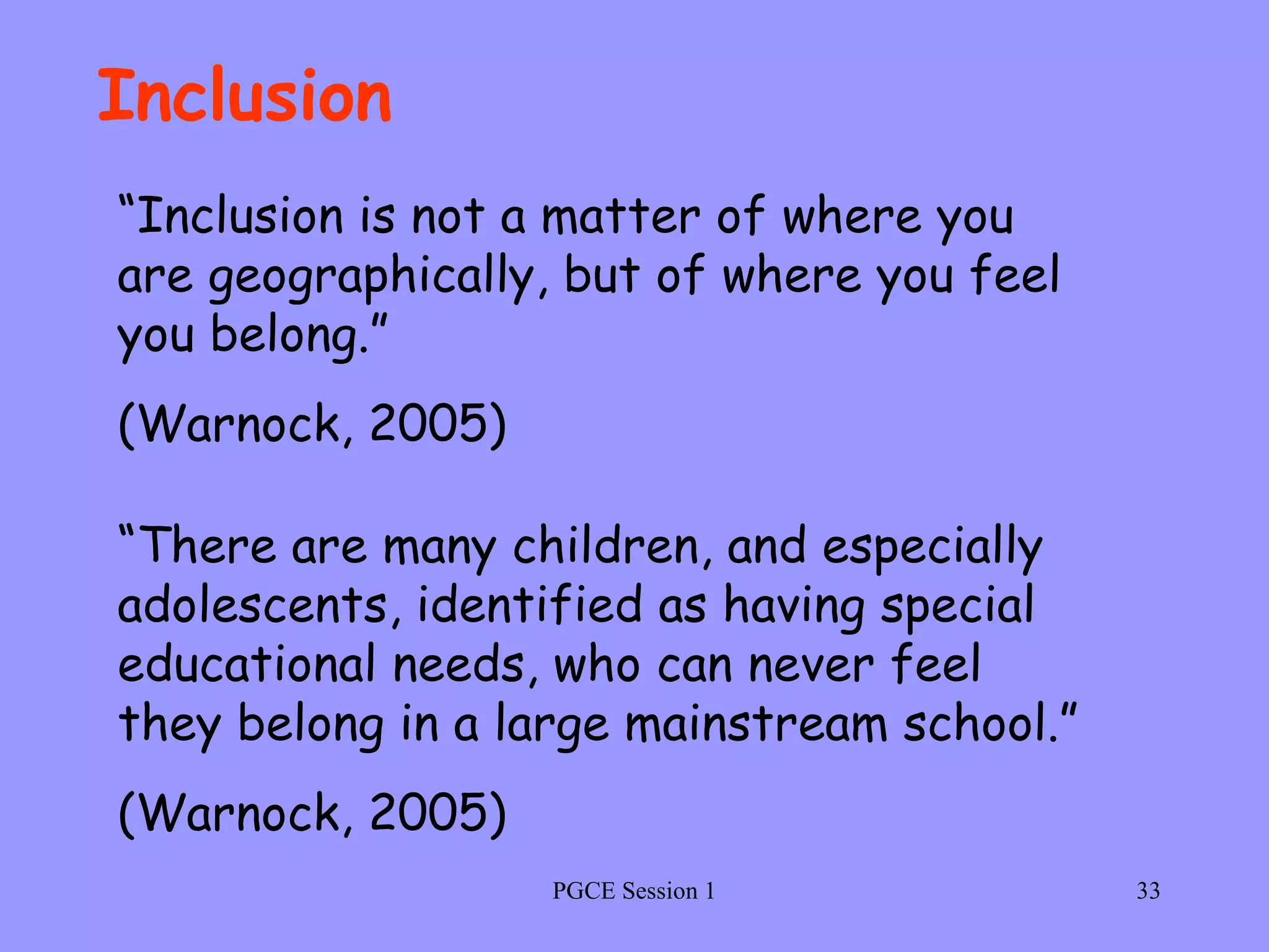 PGCE Session 1 Inclusion “ Inclusion is not a matter of where you are geographically, but of where you feel you belong.” (Warnock, 2005) “ There are many children, and especially adolescents, identified as having special educational needs, who can never feel they belong in a large mainstream school.” (Warnock, 2005) 