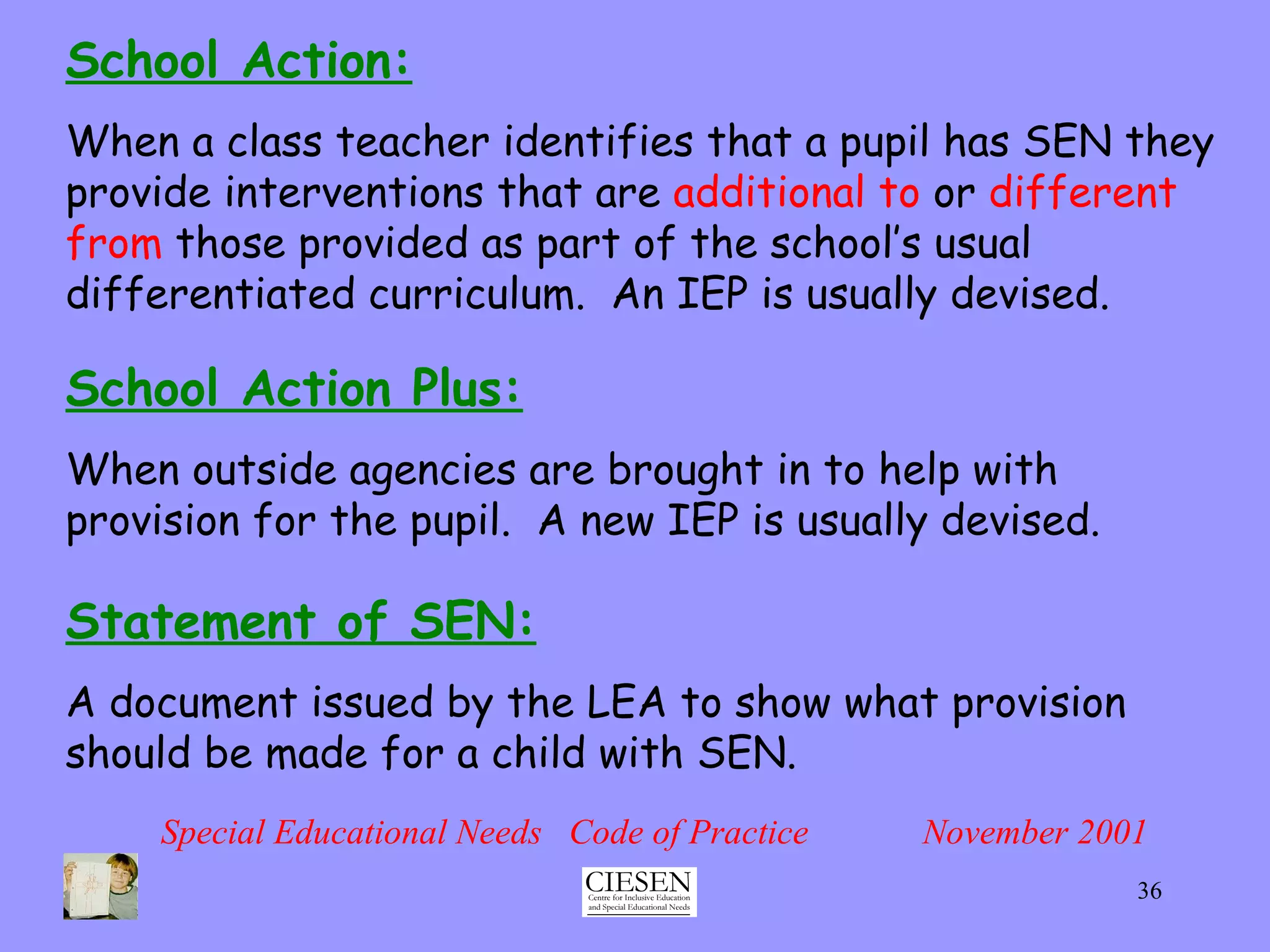 School Action: When a class teacher identifies that a pupil has SEN they provide interventions that are  additional to  or  different from  those provided as part of the school’s usual differentiated curriculum.  An IEP is usually devised. Special Educational Needs  Code of Practice  November 2001 School Action Plus: When outside agencies are brought in to help with provision for the pupil.  A new IEP is usually devised. Statement of SEN: A document issued by the LEA to show what provision should be made for a child with SEN. 
