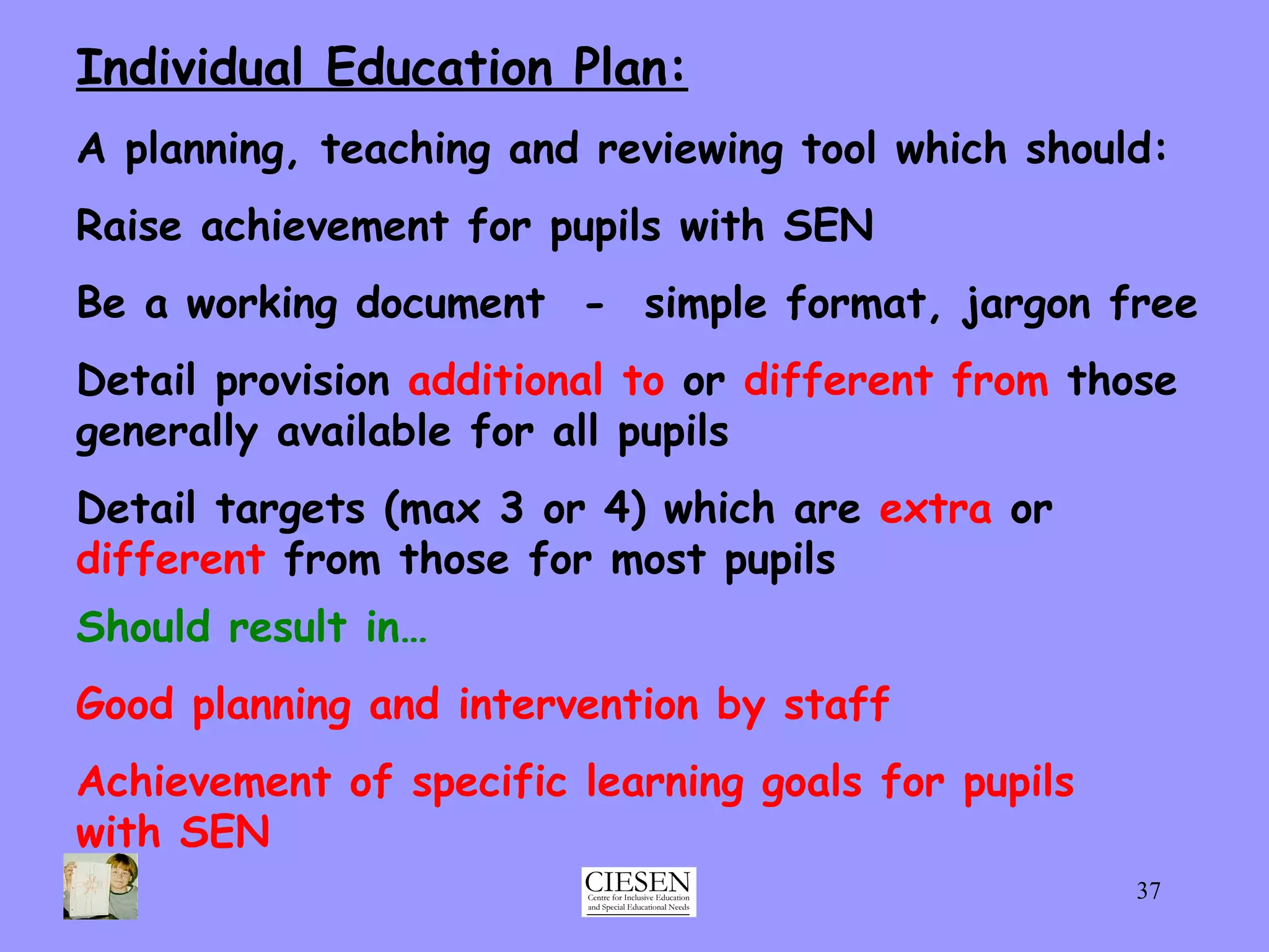 Individual Education Plan: A planning, teaching and reviewing tool which should: Raise achievement for pupils with SEN Be a working document  -  simple format, jargon free Detail provision  additional to  or  different from  those generally available for all pupils Detail targets (max 3 or 4) which are  extra  or  different  from those for most pupils Should result in… Good planning and intervention by staff Achievement of specific learning goals for pupils with SEN 