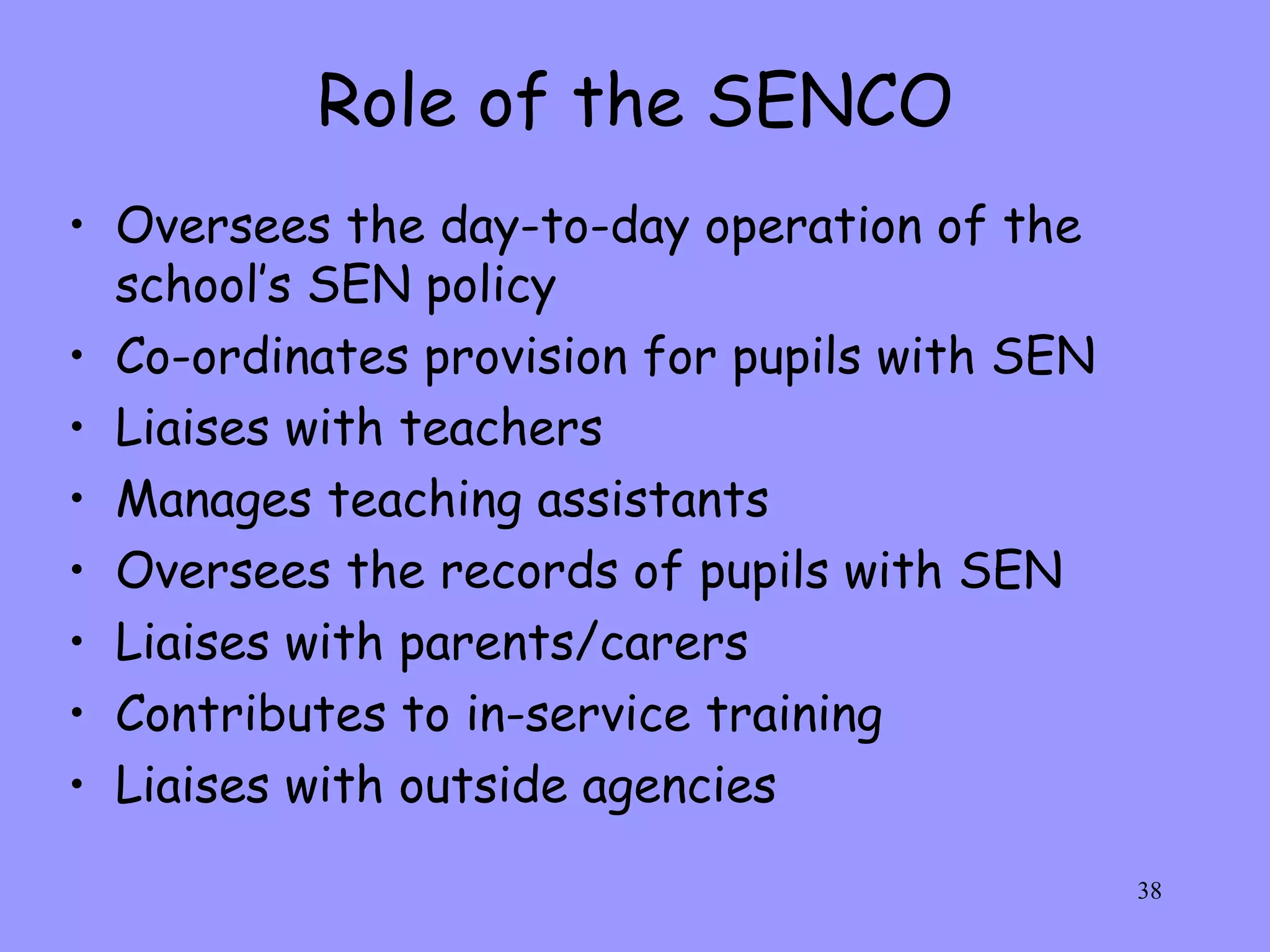 Role of the SENCO Oversees the day-to-day operation of the school’s SEN policy Co-ordinates provision for pupils with SEN Liaises with teachers Manages teaching assistants Oversees the records of pupils with SEN Liaises with parents/carers Contributes to in-service training Liaises with outside agencies 