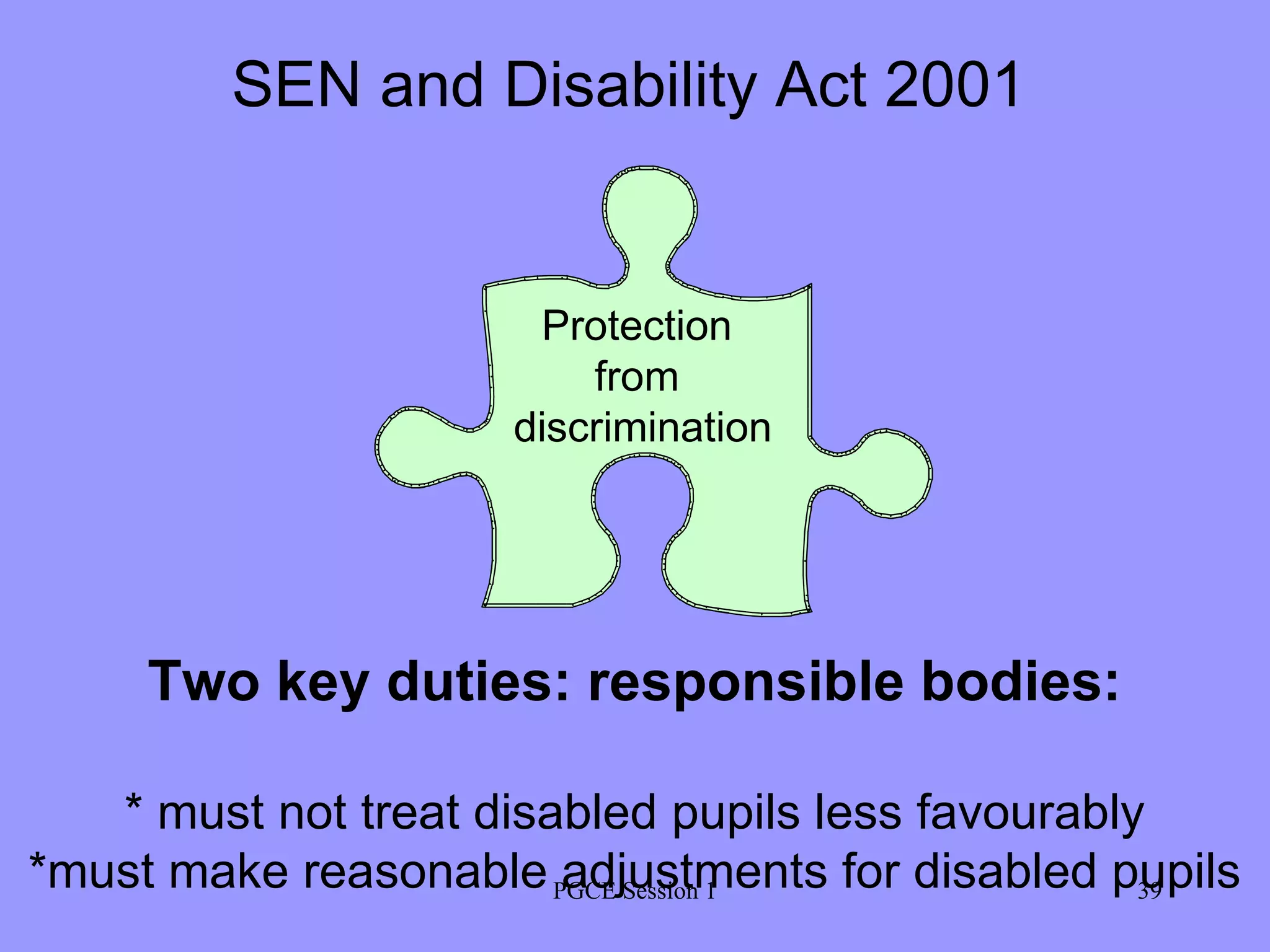 PGCE Session 1 Protection  from  discrimination Two key duties: responsible bodies: * must not treat disabled pupils less favourably *must make reasonable adjustments for disabled pupils SEN and Disability Act 2001 