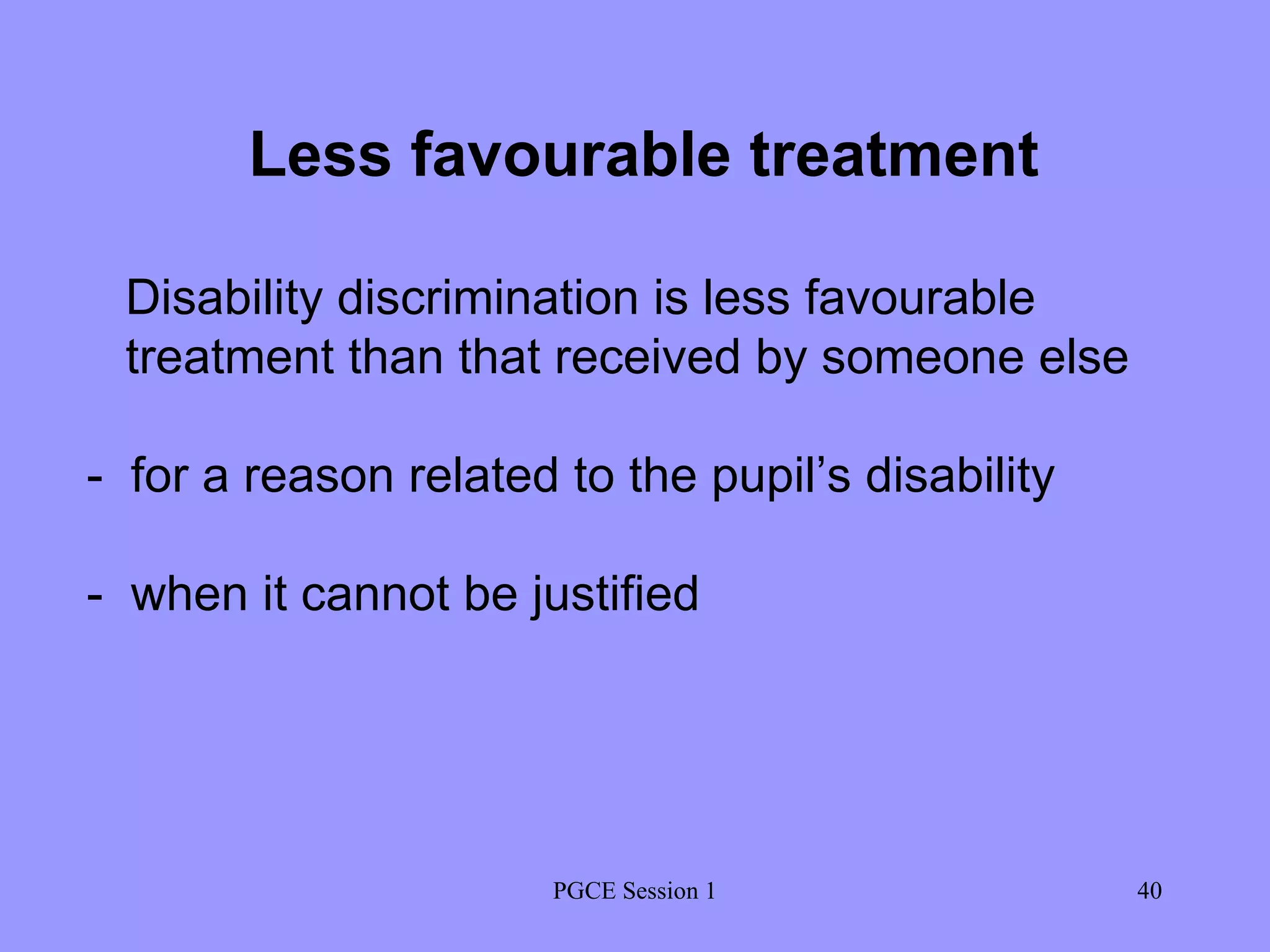 PGCE Session 1 Less favourable treatment Disability discrimination is less favourable treatment than that received by someone else -  for a reason related to the pupil’s disability -  when it cannot be justified 