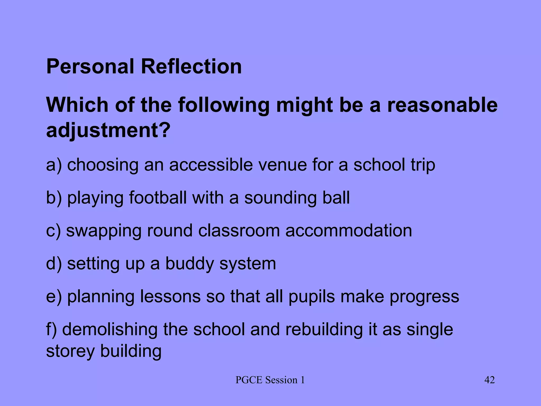 PGCE Session 1 Personal Reflection Which of the following might be a reasonable adjustment? a) choosing an accessible venue for a school trip b) playing football with a sounding ball c) swapping round classroom accommodation d) setting up a buddy system e) planning lessons so that all pupils make progress f) demolishing the school and rebuilding it as single  storey building 