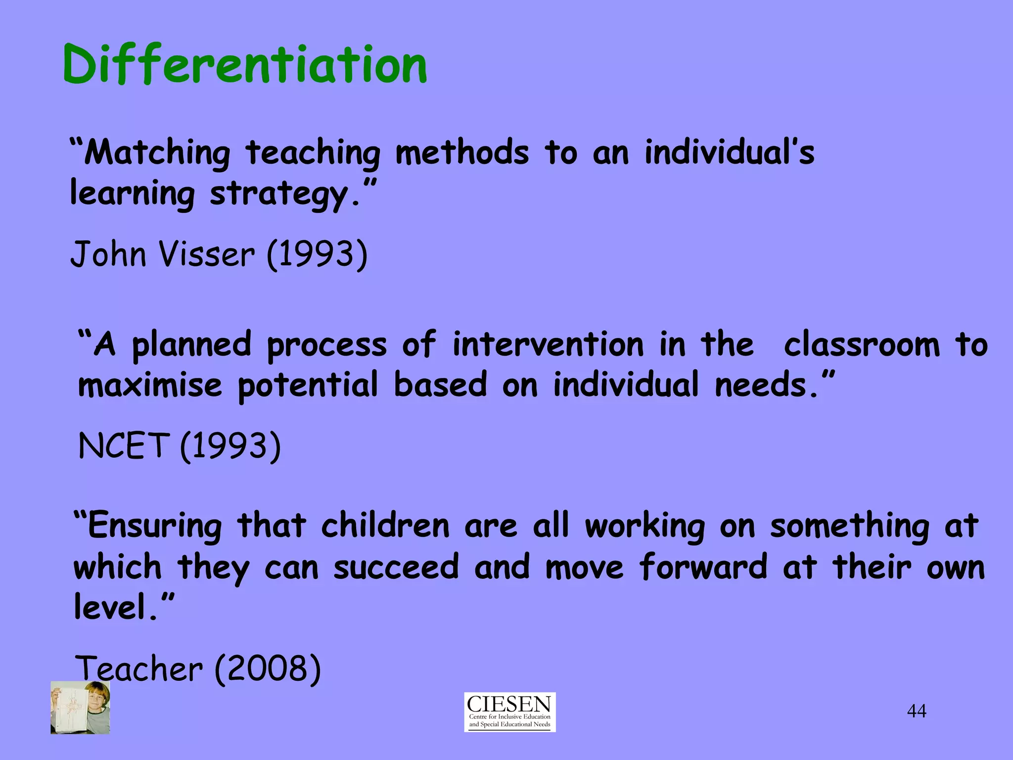 “ Ensuring that children are all working on something at which they can succeed and move forward at their own level.” Teacher (2008) Differentiation “ Matching teaching methods to an individual’s  learning strategy.” John Visser (1993) “ A planned process of intervention in the  classroom to maximise potential based on individual needs.”  NCET (1993)   