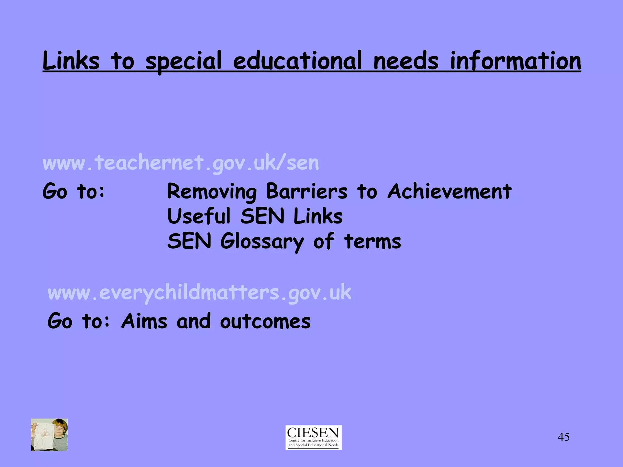 Links to special educational needs information www.teachernet.gov.uk/sen Go to: Removing Barriers to Achievement Useful SEN Links SEN Glossary of terms www.everychildmatters.gov.uk Go to: Aims and outcomes 