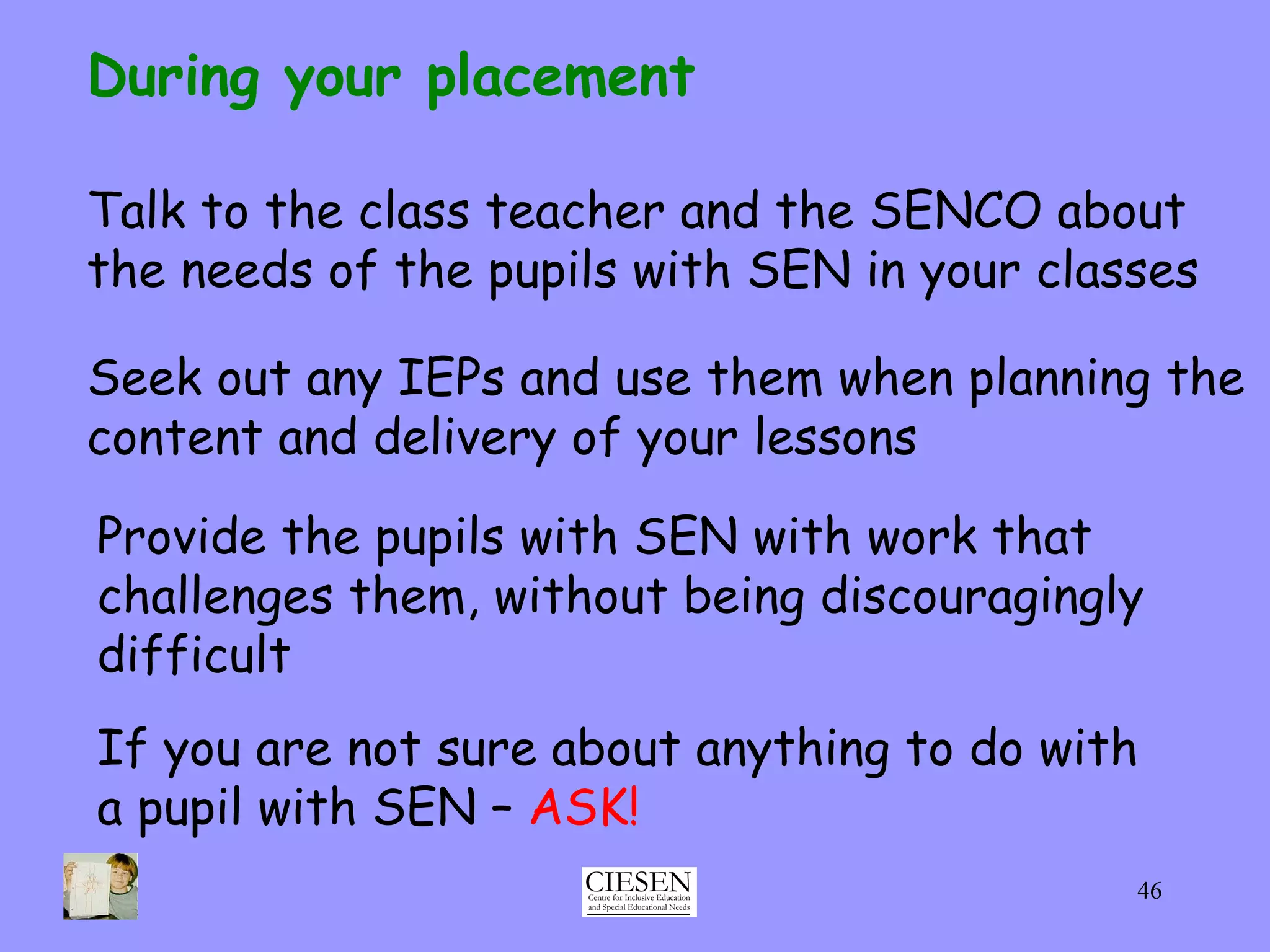 Talk to the class teacher and the SENCO about the needs of the pupils with SEN in your classes During your placement Seek out any IEPs and use them when planning the content and delivery of your lessons Provide the pupils with SEN with work that challenges them, without being discouragingly difficult If you are not sure about anything to do with  a pupil with SEN –  ASK! 