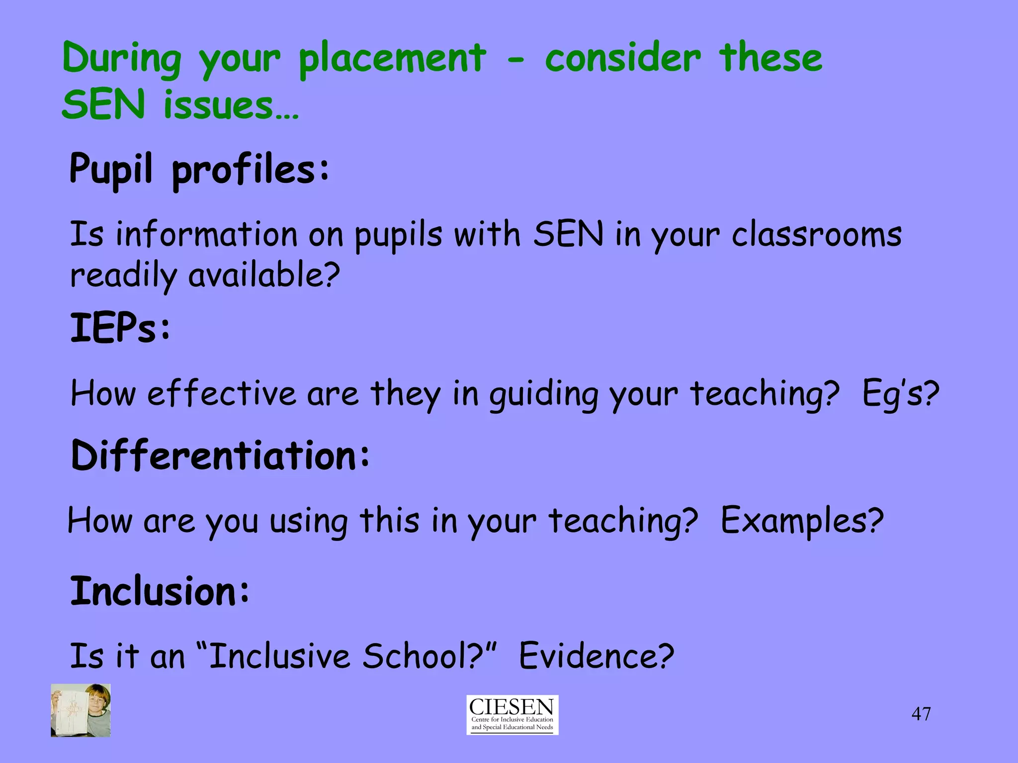 Pupil profiles:   Is information on pupils with SEN in your classrooms readily available? During your placement - consider these  SEN issues… IEPs:   How effective are they in guiding your teaching?  Eg’s? Differentiation:   How are you using this in your teaching?  Examples? Inclusion:   Is it an “Inclusive School?”  Evidence? 