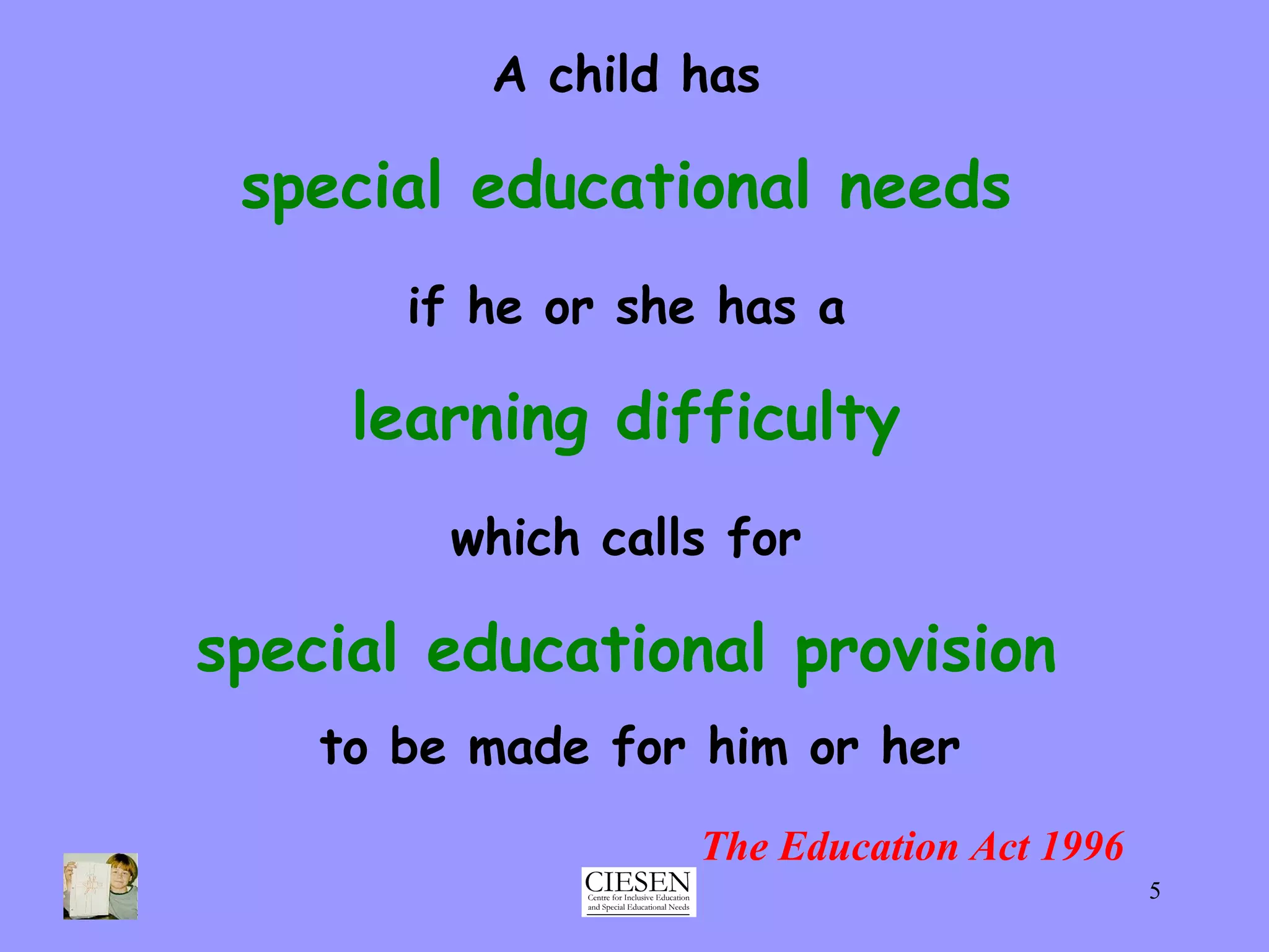 A child has   special educational needs   if he or she has a   learning difficulty   which calls for   special educational provision   to be made for him or her The Education Act 1996 