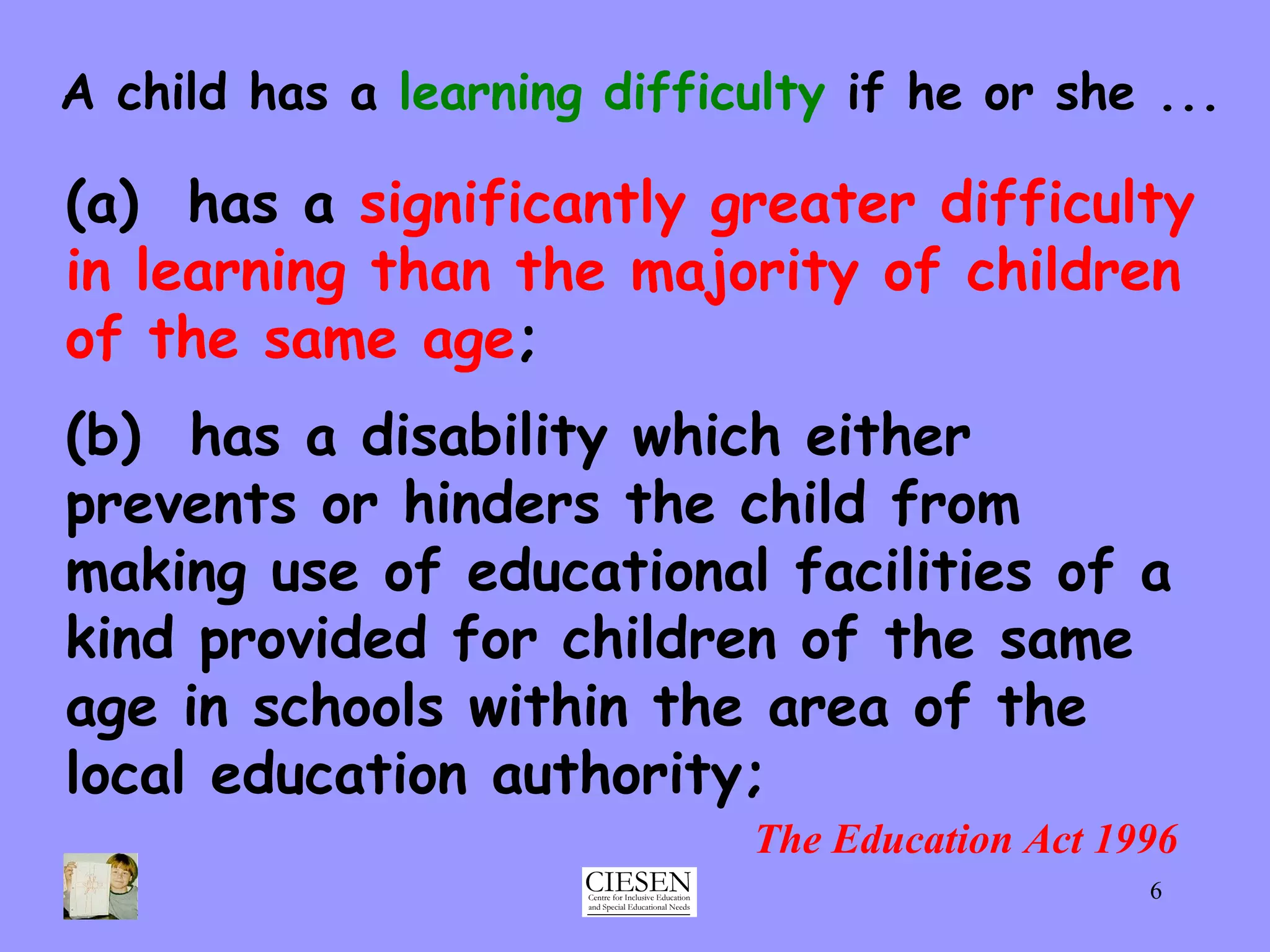 The Education Act 1996 (a)  has a  significantly greater difficulty in learning   than the majority of children of the same age ; A child has a  learning difficulty  if he or she ... (b)  has a disability which either prevents or hinders the child from making use of educational facilities of a kind provided for children of the same age in schools within the area of the local education authority; 