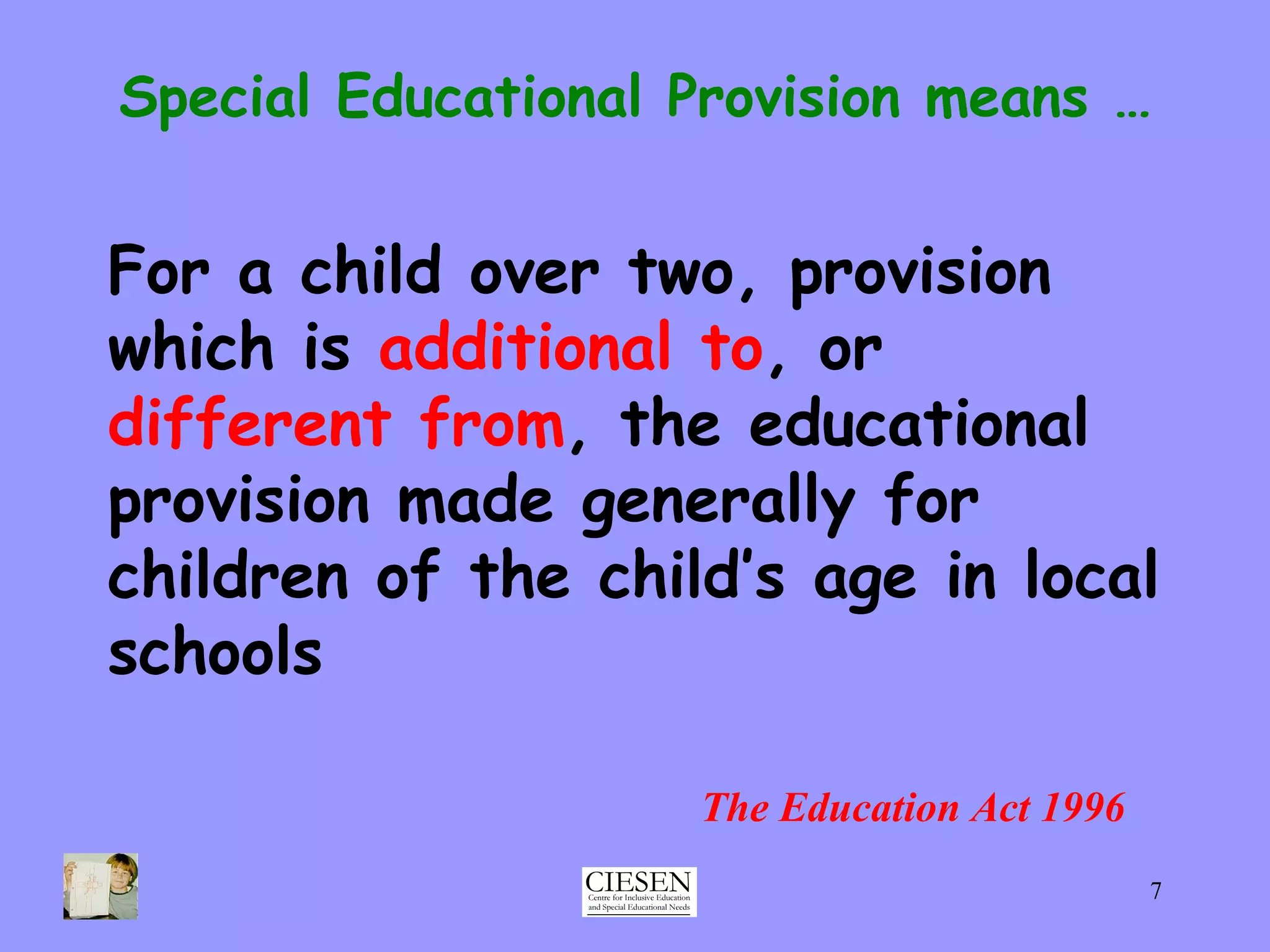 For a child over two, provision which is  additional to , or  different from , the educational provision made generally for children of the child’s age in local schools Special Educational Provision means … The Education Act 1996 