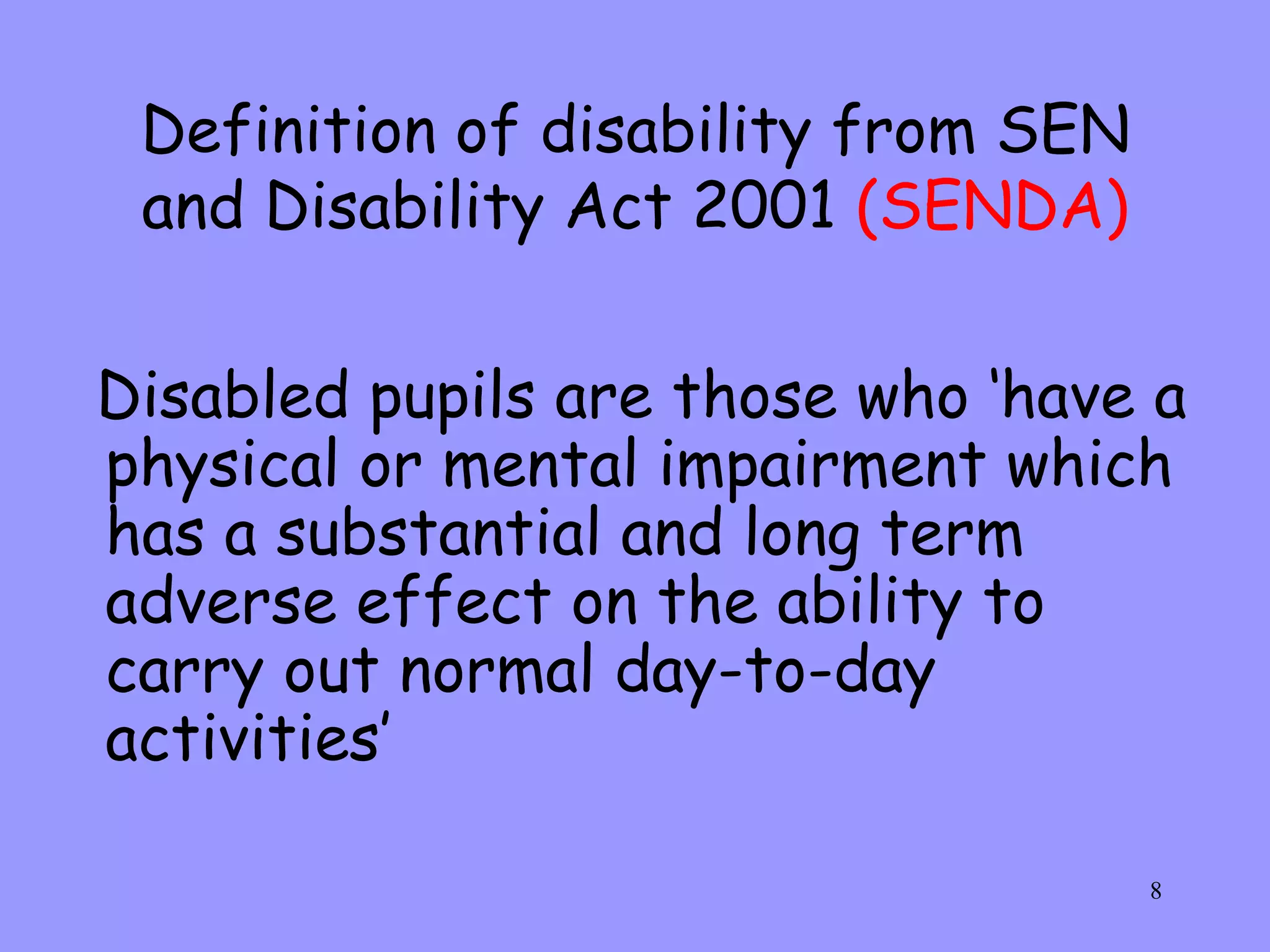 Definition of disability from SEN and Disability Act 2001  (SENDA) Disabled pupils are those who ‘have a physical or mental impairment which has a substantial and long term adverse effect on the ability to carry out normal day-to-day activities’ 