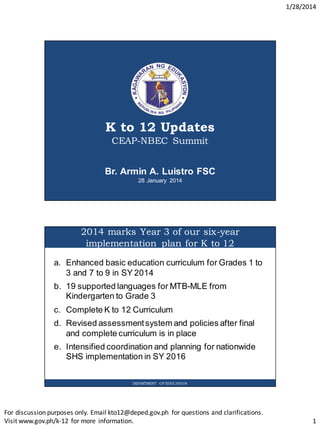 1/28/2014
For discussion purposes only. Email kto12@deped.gov.ph for questions and clarifications.
Visit www.gov.ph/k-12 for more information. 1
K to 12 Updates
CEAP-NBEC Summit
Br. Armin A. Luistro FSC
28 January 2014
2014 marks Year 3 of our six-year
implementation plan for K to 12
DEPARTMENT OF EDUCATION
a. Enhanced basic education curriculum for Grades 1 to
3 and 7 to 9 in SY 2014
b. 19 supported languages for MTB-MLE from
Kindergarten to Grade 3
c. Complete K to 12 Curriculum
d. Revised assessmentsystem and policies after final
and complete curriculum is in place
e. Intensified coordination and planning for nationwide
SHS implementation in SY 2016
 