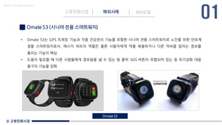 신 고령친화시장
Made in KoMyungHwan
Omate S3 (시니어 전용 스마트워치)
고령친화산업 해외사례 BM모델
• Omate S3는 GPS 트레킹 기능과 각종 건강관리 기능을 포함한 시니어 전용 스마트워치로 노인을 위한 만보계
겸용 스마트워치로서, 메시지 허브의 역할은 물론 사용자에게 약을 복용하거나 다른 약속을 알리는 경보를
울리는 기능이 핵심
• 도움이 필요할 때 다른 사람들에게 경보음을 낼 수 있는 원 클릭 SOS 버튼이 포함되어 있는 등 위기상화 대응
용구의 기능을 강화
Omate S3
 