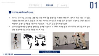 신 고령친화시장
Made in KoMyungHwan
Honda Walking Device
고령친화산업 해외사례 BM모델
• Honda Walking Device는 전통적인 보행 보조기를 발전시킨 로봇형 보행 보조 장치로 체중 지원 시스템을
이용한 보행 보조기로서, 신발과 시트 벤드 사이의 프레임으로 좌석을 들어 올리면서 무릎처럼 모터의 힘으로
확장하여 신체의 일부분을 지탱하며, 이를 통해 다리 근육 및 관절의 하중이 감소
• 장치의 신발에 내장된 센서를 통해 얻은 정보를 기반으로 두 모터의 제어를 통해 좌우 다리에 가해지는 보조 힘의
양을 변경하여 자연스러운 보행을 하도록 지원
Honda Walking Device
 