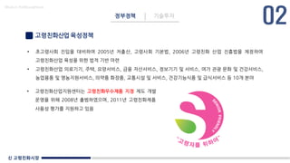 신 고령친화시장
Made in KoMyungHwan
고령친화산업 육성정책
• 초고령사회 진입을 대비하여 2005년 저출산, 고령사회 기본법, 2006년 고령친화 산업 진흥법을 제정하여
고령친화산업 육성을 위한 법적 기반 마련
• 고령친화산업 의료기기, 주택, 요양서비스, 금융 자산서비스, 정보기기 및 서비스, 여가 관광 문화 및 건강서비스,
농업용품 및 영농지원서비스, 의약품 화장품, 교통시설 및 서비스, 건강기능식품 및 급식서비스 등 10개 분야
정부정책 기술투자
• 고령친화산업지원센터는 고령친화우수제품 지정 제도 개발
운영을 위해 2008년 출범하였으며, 2011년 고령친화제품
사용성 평가를 지원하고 있음
 