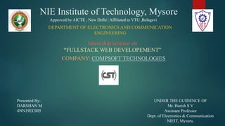 NIE Institute of Technology, Mysore
Internship seminar on
“FULLSTACK WEB DEVELOPEMENT”
COMPANY: COMPSOFT TECHNOLOGIES
Presented By:
DARSHAN M
4NN19EC005
Approved by AICTE , New Delhi | Affiliated to VTU ,Belagavi
DEPARTMENT OF ELECTRONICS AND COMMUNICATION
ENGINEERING
UNDER THE GUIDENCE OF
Mr. Harish S V
Assistant Professor
Dept. of Electronics & Communication
NIEIT, Mysuru.
 