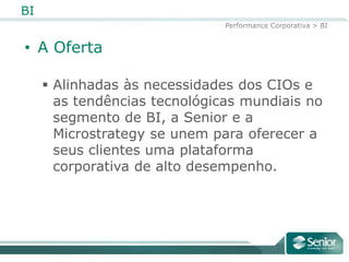 BI
                               Performance Corporativa > BI


• A Oferta

      Alinhadas às necessidades dos CIOs e
       as tendências tecnológicas mundiais no
       segmento de BI, a Senior e a
       Microstrategy se unem para oferecer a
       seus clientes uma plataforma
       corporativa de alto desempenho.
 