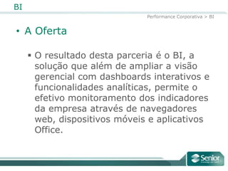 BI
                               Performance Corporativa > BI


• A Oferta

      O resultado desta parceria é o BI, a
       solução que além de ampliar a visão
       gerencial com dashboards interativos e
       funcionalidades analíticas, permite o
       efetivo monitoramento dos indicadores
       da empresa através de navegadores
       web, dispositivos móveis e aplicativos
       Office.
 