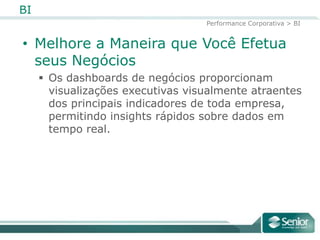 BI
                                   Performance Corporativa > BI


• Melhore a Maneira que Você Efetua
  seus Negócios
      Os dashboards de negócios proporcionam
       visualizações executivas visualmente atraentes
       dos principais indicadores de toda
       empresa, permitindo insights rápidos sobre
       dados em tempo real.
 