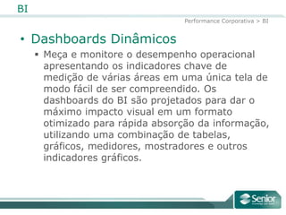 BI
                                  Performance Corporativa > BI


• Dashboards Dinâmicos
      Meça e monitore o desempenho operacional
       apresentando os indicadores chave de
       medição de várias áreas em uma única tela de
       modo fácil de ser compreendido. Os
       dashboards do BI são projetados para dar o
       máximo impacto visual em um formato
       otimizado para rápida absorção da
       informação, utilizando uma combinação de
       tabelas, gráficos, medidores, mostradores e
       outros indicadores gráficos.
 
