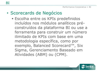 BI
                               Performance Corporativa > BI


• Scorecards de Negócios
      Escolha entre os KPIs predefinidos
       incluídos nos módulos analíticos pré-
       construídos da plataforma BI ou use a
       ferramenta para construir um número
       ilimitado de KPIs com base em uma
       metodologia específica, como por
       exemplo, Balanced Scorecard™, Six
       Sigma, Gerenciamento Baseado em
       Atividades (ABM) ou (CPM).
 