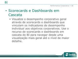 BI
                                    Performance Corporativa > BI


• Scorecards e Dashboards em
  Cascata
      Visualize o desempenho corporativo geral
       através de scorecards e dashboards que
       vinculam os indicadores de desempenho
       individual aos objetivos corporativos. Use o
       recurso de scorecards e dashboards em
       cascata do BI para navegar desde uma
       visualização mais geral até o nível de maior
       detalhe.
 
