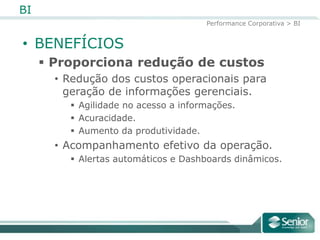 BI
                                      Performance Corporativa > BI


• BENEFÍCIOS
      Proporciona redução de custos
       • Redução dos custos operacionais para
         geração de informações gerenciais.
          Agilidade no acesso a informações.
          Acuracidade.
          Aumento da produtividade.
       • Acompanhamento efetivo da operação.
          Alertas automáticos e Dashboards dinâmicos.
 