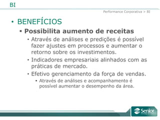 BI
                                     Performance Corporativa > BI


• BENEFÍCIOS
      Possibilita aumento de receitas
       • Através de análises e predições é possível
         fazer ajustes em processos e aumentar o
         retorno sobre os investimentos.
       • Indicadores empresariais alinhados com as
         práticas de mercado.
       • Efetivo gerenciamento da força de vendas.
          Através de análises e acompanhamento é
           possível aumentar o desempenho da área.
 