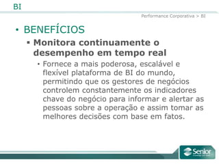 BI
                                  Performance Corporativa > BI


• BENEFÍCIOS
      Monitora continuamente o
       desempenho em tempo real
       • Fornece a mais poderosa, escalável e
         flexível plataforma de BI do
         mundo, permitindo que os gestores de
         negócios controlem constantemente os
         indicadores chave do negócio para informar
         e alertar as pessoas sobre a operação e
         assim tomar as melhores decisões com base
         em fatos.
 