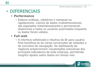 BI
                                         Performance Corporativa > BI

• DIFERENCIAIS
      Performance
       • Elabore análises, relatórios e manipule-os
         rapidamente. Caches de dados multidimensionais
         são populados instantaneamente e permanecem
         disponíveis a todos os usuários autorizados enquanto
         os dados forem válidos.
      Full web
       • A interface sofisticada e intuitiva do BI para usuário
         final beneficia-se de várias convenções de websites e
         de conceitos de navegação. Os dashboards de
         negócios proporcionam visualizações executivas dos
         principais indicadores de toda empresa, permitindo
         insights rápidos sobre dados em tempo real.
 