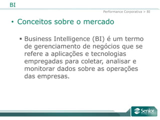 BI
                               Performance Corporativa > BI


• Conceitos sobre o mercado

      Business Intelligence (BI) é um termo
       de gerenciamento de negócios que se
       refere a aplicações e tecnologias
       empregadas para coletar, analisar e
       monitorar dados sobre as operações
       das empresas.
 