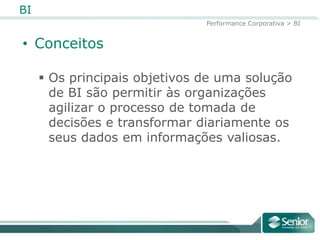 BI
                               Performance Corporativa > BI


• Conceitos

      Os principais objetivos de uma solução
       de BI são permitir às organizações
       agilizar o processo de tomada de
       decisões e transformar diariamente os
       seus dados em informações valiosas.
 