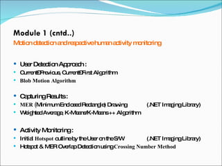 Module 1 (cntd..) Motion detection and respective human activity monitoring User Detection Approach :  Current–Previous, Current–First Algorithm Blob Motion Algorithm Capturing Results : MER ( Minimum Enclosed Rectangle) Drawing (.NET Imaging Library) Weighted Average, K-Means/K-Means ++ Algorithm Activity Monitoring :  Initial  Hotspot  outline by the User on the S/W  (.NET Imaging Library) Hotspot & MER Overlap Detection using  Crossing Number Method 