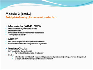 Module 3 (cntd..) Serially interfaced appliance control mechanism Microcontroller ( ATMEL 89C51):  Receives data serially from computer port Processes the data Sends data to its port to which devices are connected Turning relays on and off MAX 233 RS-232 not compatible with today’s microcontrollers Line driver to convert RS-232 signal to TTL logic levels  Interface Circuit : BJT based Relay-Driver (2n222) :  It provides sufficient current to drive the relay Diode  :  When the relay is switched off, magnetic field generated inside produces a high voltage, which can damage circuit Diode prevents short circuiting when the relay is switched off 