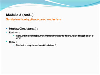 Module 3 (cntd..) Serially interfaced appliance control mechanism Interface Circuit (cntd..) :  Resistor  :  It prevents flow of high current from the transistor to the ground on the application of  VCC Relay  :  Mechanical relay is used to switch device off 