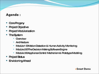 Agenda : Core Progeny Project Objective Project Modularization The System Overview Architecture Module 1 – Motion Detection & Human Activity Monitoring Module 2 – The Decision Making Software Engine Module 3 – Appliance Control Mechanism & Prototype Modeling Project Status Envisioning Ahead v Smart Demo 