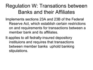 Regulation W: Transations between
    Banks and their Affiliates
Implements sections 23A and 23B of the Federal
   Reserve Act, which establish certain restrictions
   on and requirements for transactions between a
   member bank and its affiliates.
It applies to all fedrally-insured depository
   instituions and requires that transactions
   between member banks uphold banking
   stipulations.
 