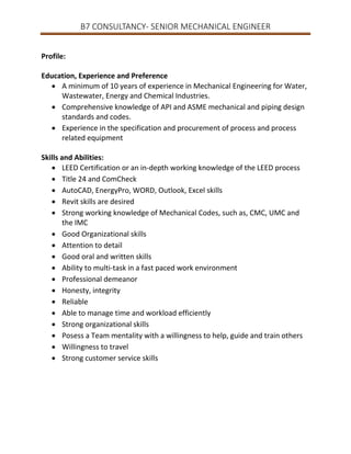 B7 CONSULTANCY- SENIOR MECHANICAL ENGINEER
Profile:
Education, Experience and Preference
 A minimum of 10 years of experience in Mechanical Engineering for Water,
Wastewater, Energy and Chemical Industries.
 Comprehensive knowledge of API and ASME mechanical and piping design
standards and codes.
 Experience in the specification and procurement of process and process
related equipment
Skills and Abilities:
 LEED Certification or an in-depth working knowledge of the LEED process
 Title 24 and ComCheck
 AutoCAD, EnergyPro, WORD, Outlook, Excel skills
 Revit skills are desired
 Strong working knowledge of Mechanical Codes, such as, CMC, UMC and
the IMC
 Good Organizational skills
 Attention to detail
 Good oral and written skills
 Ability to multi-task in a fast paced work environment
 Professional demeanor
 Honesty, integrity
 Reliable
 Able to manage time and workload efficiently
 Strong organizational skills
 Posess a Team mentality with a willingness to help, guide and train others
 Willingness to travel
 Strong customer service skills

 