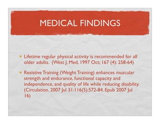 MEDICAL FINDINGS


Lifetime regular physical activity is recommended for all
older adults. (West J. Med, 1997 Oct; 167 (4)...