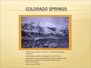 1899, Tesla begins research in Colorado Springs, Colorado conducting wireless telegraphy experiments  observed unusual signals that he later thought may have been evidence of extraterrestrial radio communications  Left January 1900 