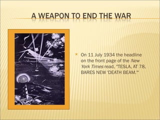 On 11 July 1934 the headline on the front page of the  New York Times  read, "TESLA, AT 78, BARES NEW 'DEATH BEAM.'" 