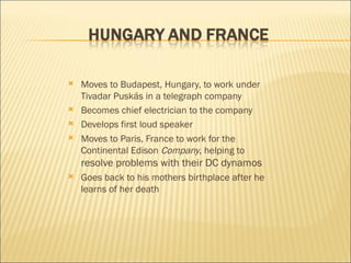 Moves to Budapest, Hungary, to work under Tivadar Puskás in a telegraph company Becomes chief electrician to the company Develops first loud speaker Moves to Paris, France to work for the Continental Edison  Company , helping to  resolve problems with their DC dynamos Goes back to his mothers birthplace after he learns of her death 