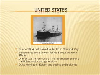 6 June 1884 first arrived in the US in New York City Edison hires Tesla to work for his  Edison Machine Works Offered 1.1 million dollars if he redesigned Edison's inefficient motor and generators Quits working for Edison and begins to dig ditches 