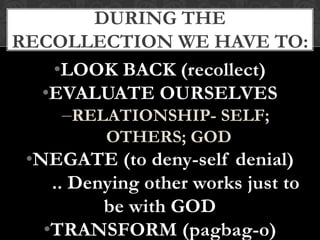 •LOOK BACK (recollect)
•EVALUATE OURSELVES
–RELATIONSHIP- SELF;
OTHERS; GOD
•NEGATE (to deny-self denial)
.. Denying other works just to
be with GOD
•TRANSFORM (pagbag-o)
DURING THE
RECOLLECTION WE HAVE TO:
 