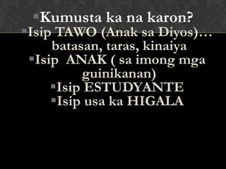 Kumusta ka na karon?
Isip TAWO (Anak sa Diyos)…
batasan, taras, kinaiya
Isip ANAK ( sa imong mga
guinikanan)
Isip ESTUDYANTE
Isip usa ka HIGALA
 