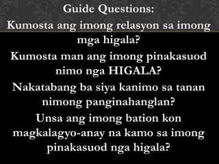 Guide Questions:
Kumosta ang imong relasyon sa imong
mga higala?
Kumosta man ang imong pinakasuod
nimo nga HIGALA?
Nakatabang ba siya kanimo sa tanan
nimong panginahanglan?
Unsa ang imong bation kon
magkalagyo-anay na kamo sa imong
pinakasuod nga higala?
 