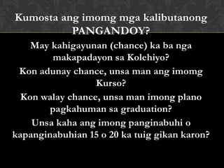 Kumosta ang imomg mga kalibutanong
PANGANDOY?
May kahigayunan (chance) ka ba nga
makapadayon sa Kolehiyo?
Kon adunay chance, unsa man ang imomg
Kurso?
Kon walay chance, unsa man imong plano
pagkahuman sa graduation?
Unsa kaha ang imong panginabuhi o
kapanginabuhian 15 o 20 ka tuig gikan karon?
 
