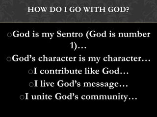 HOW DO I GO WITH GOD?
oGod is my Sentro (God is number
1)…
oGod’s character is my character…
oI contribute like God…
oI live God’s message…
oI unite God’s community…
 