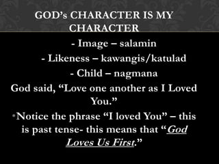 GOD’s CHARACTER IS MY
CHARACTER
- Image – salamin
- Likeness – kawangis/katulad
- Child – nagmana
God said, “Love one another as I Loved
You.”
•Notice the phrase “I loved You” – this
is past tense- this means that “God
Loves Us First.”
 